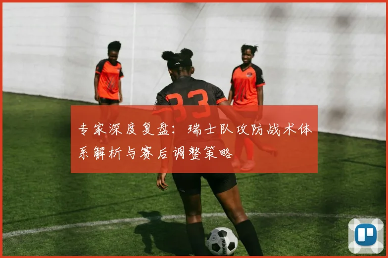 专家深度复盘：瑞士队攻防战术体系解析与赛后调整策略