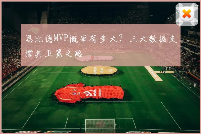 恩比德MVP概率有多大？三大数据支撑其卫冕之路