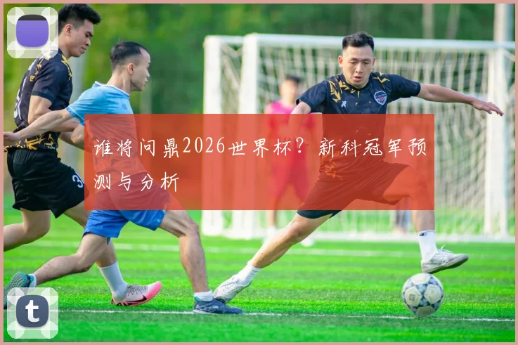 谁将问鼎2026世界杯？新科冠军预测与分析