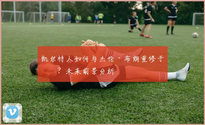 凯尔特人如何与杰伦·布朗重修于好？未来前景分析