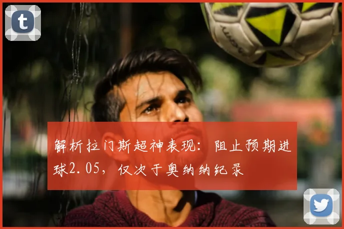 解析拉门斯超神表现:阻止预期进球2.05,仅次于奥纳纳纪录
