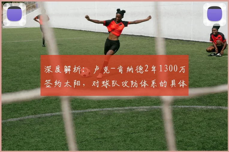 深度解析:卢克-肯纳德2年1300万签约太阳,对球队攻防体系的具体提升